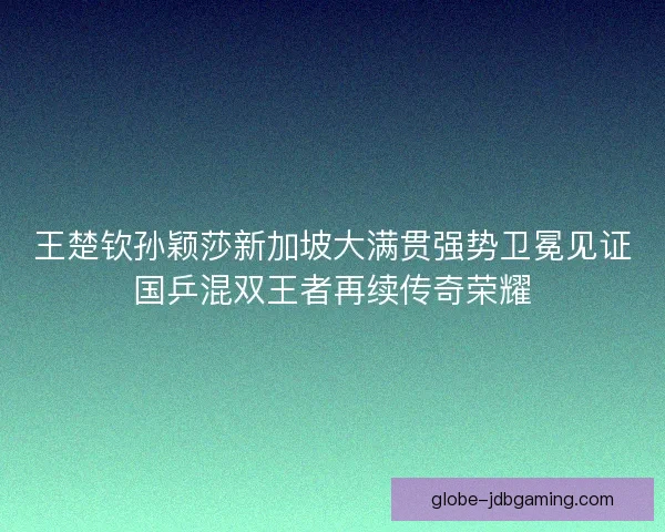 王楚钦孙颖莎新加坡大满贯强势卫冕见证国乒混双王者再续传奇荣耀
