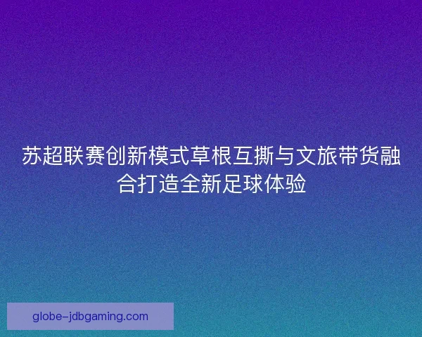 苏超联赛创新模式草根互撕与文旅带货融合打造全新足球体验