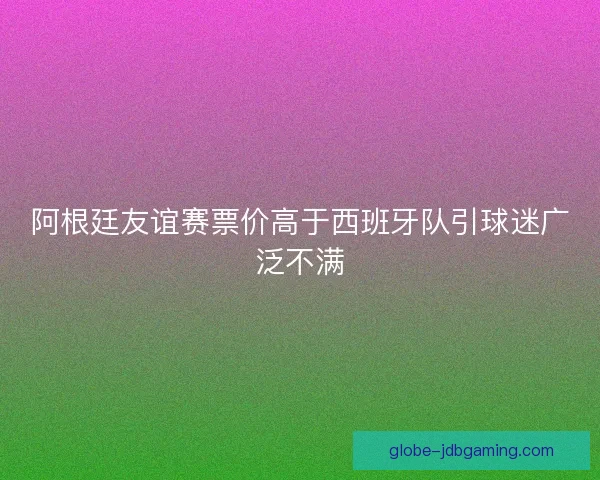 阿根廷友谊赛票价高于西班牙队引球迷广泛不满