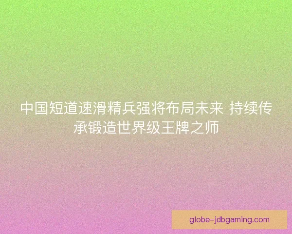 中国短道速滑精兵强将布局未来 持续传承锻造世界级王牌之师