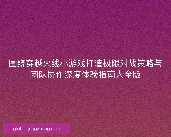 围绕穿越火线小游戏打造极限对战策略与团队协作深度体验指南大全版