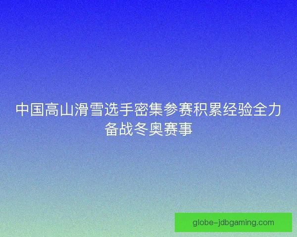 中国高山滑雪选手密集参赛积累经验全力备战冬奥赛事