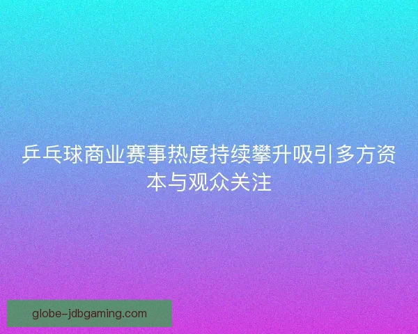 乒乓球商业赛事热度持续攀升吸引多方资本与观众关注